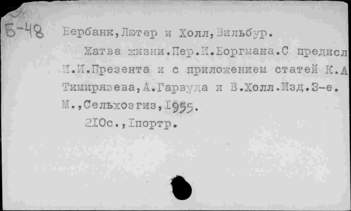 ﻿Бербанк,Лютер и Холл,Вильбур.
Натва жизни.Пер.И.Боргмана.0 предисл И.И,Презента и с приложением статей К.А Тимирязева,А.Гарвуда и В.Холл.Изд.3-е. Гл., Се льхоз гиз, 19^5.
210с.,1портр.